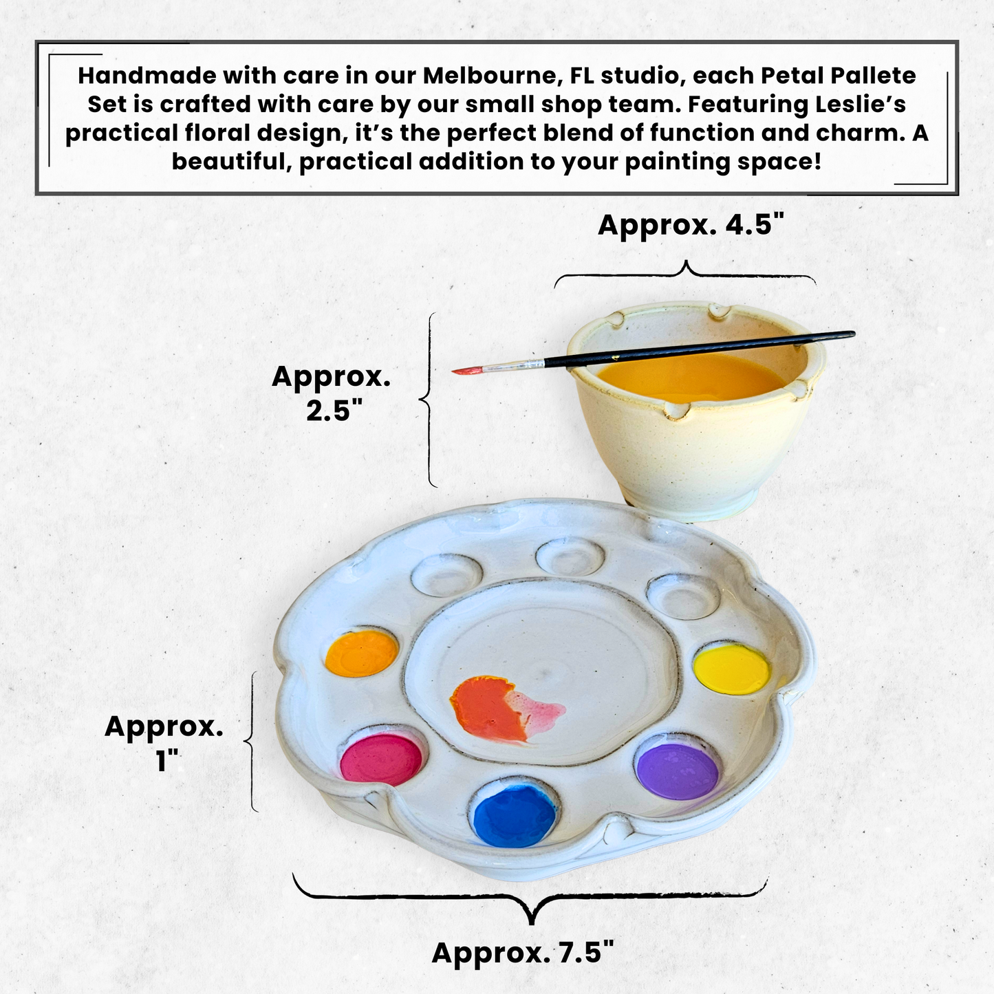 Dimensions and Petal Palette features: Convenient Brush Rests, Nests into a charming flower shape, compact foot design to save counter space, 8 individual paint wells, spacious well for blending. Bowl 4.5 inches by 2.5", palette 7.5" by 1" 
